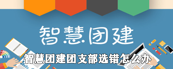 智慧团建上团支部选错了怎么办_团支部选错解决办法