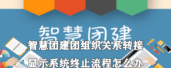 智慧团建团组织关系转接显示系统终止流程是什么意思？