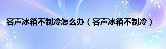 容声冰箱不制冷怎么办（容声冰箱不制冷）