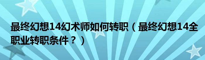 最终幻想14幻术师如何转职（最终幻想14全职业转职条件？）