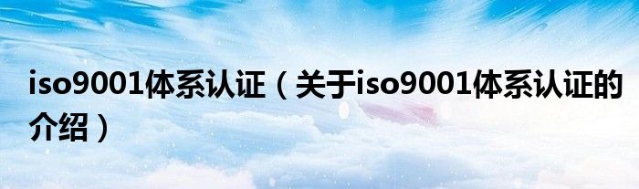 iso9001体系认证（关于iso9001体系认证的介绍）