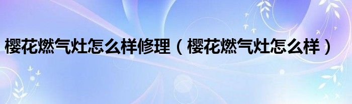 樱花燃气灶怎么样修理，樱花燃气灶怎么样(附2023年最新排行榜前十名单)