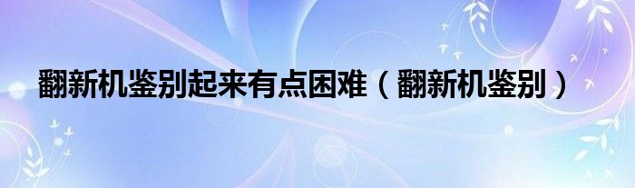 翻新机鉴别起来有点困难（翻新机鉴别）