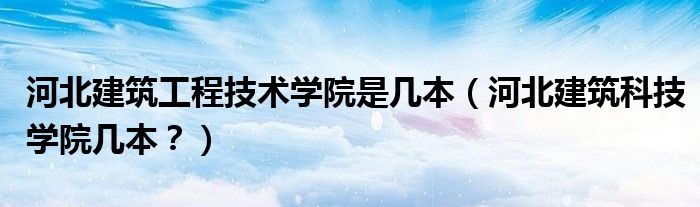 河北建筑工程技术学院是几本（河北建筑科技学院几本？）