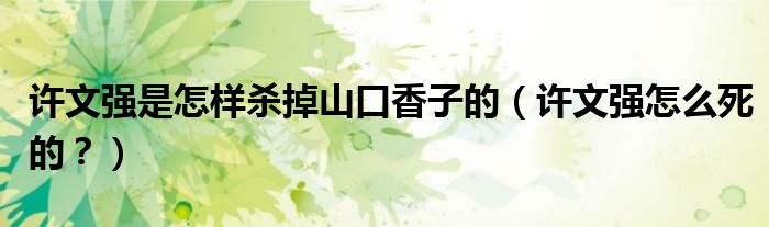 许文强是怎样杀掉山口香子的，许文强怎么死的？(附2023年最新排行榜前十名单)