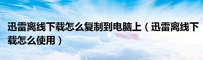 迅雷离线下载怎么复制到电脑上（迅雷离线下载怎么使用）