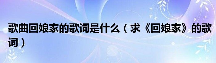 歌曲回娘家的歌词是什么（求《回娘家》的歌词）