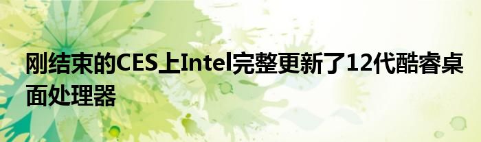 刚结束的CES上Intel完整更新了12代酷睿桌面处理器