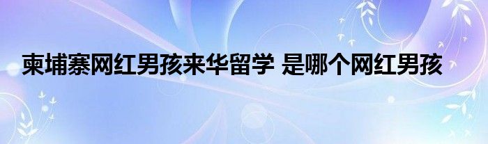 柬埔寨网红男孩来华留学 是哪个网红男孩