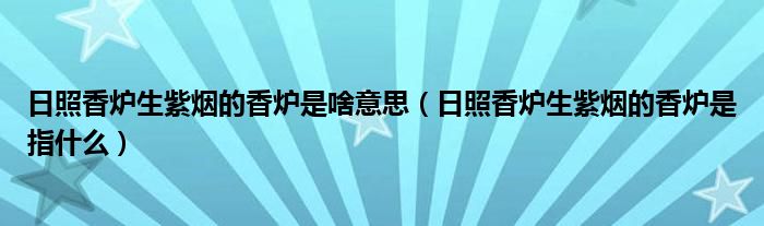 日照香炉生紫烟的香炉是啥意思（日照香炉生紫烟的香炉是指什么）