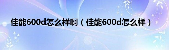 佳能600d怎么样啊（佳能600d怎么样）