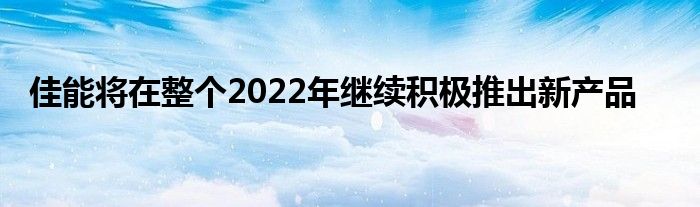 佳能将在整个2022年继续积极推出新产品