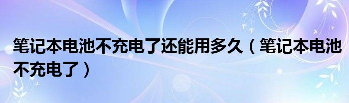 笔记本电池不充电了还能用多久（笔记本电池不充电了）