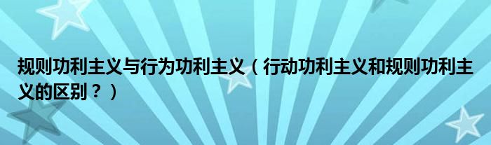 规则功利主义与行为功利主义（行动功利主义和规则功利主义的区别？）