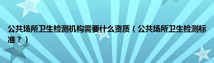 公共场所卫生检测机构需要什么资质（公共场所卫生检测标准？）