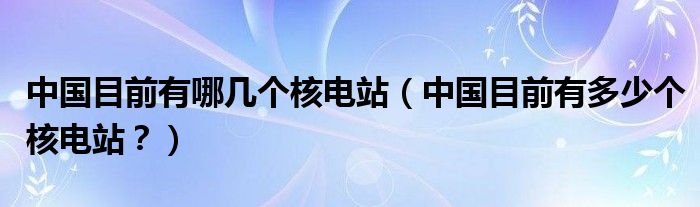 中国目前有哪几个核电站（中国目前有多少个核电站？）