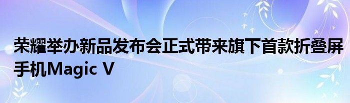 荣耀举办新品发布会正式带来旗下首款折叠屏手机Magic V