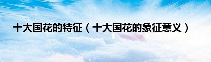 十大国花的特征，十大国花的象征意义(附2023年最新排行榜前十名单)