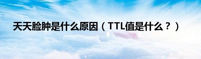 天天脸肿是什么原因（TTL值是什么？）