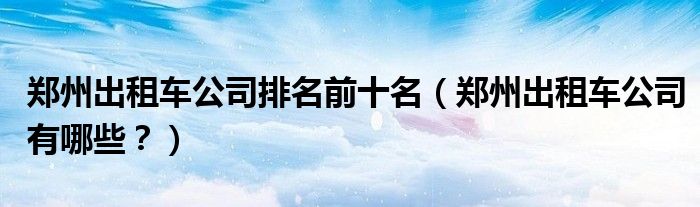 郑州出租车公司排名前十名，郑州出租车公司有哪些？(附2023年最新排行榜前十名单)