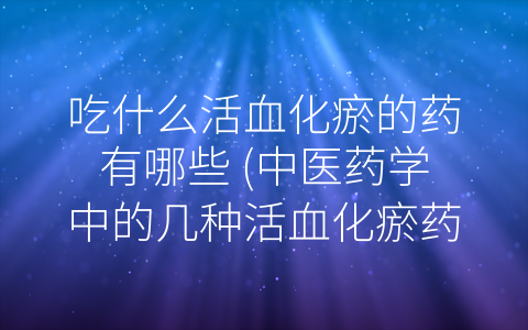 吃什么活血化瘀的药有哪些 中医药学中的几种活血化瘀药材推荐