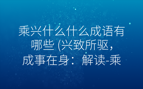 乘兴什么什么成语有哪些 兴致所驱 成事在身：解读 乘兴”成语的力量