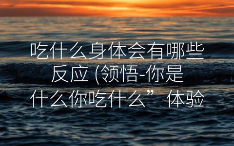 吃什么身体会有哪些反应 领悟 你是什么你吃什么”体验健康生活。