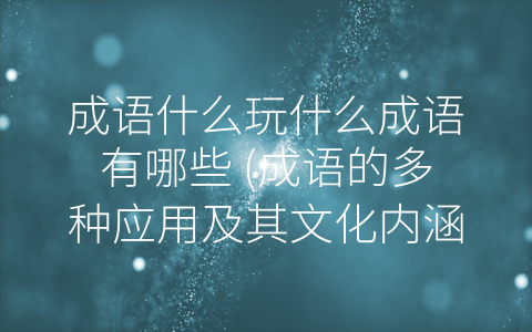 成语什么玩什么成语有哪些 成语的多种应用及其文化内涵