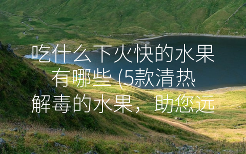 吃什么下火快的水果有哪些 5款清热解毒的水果 助您远离 火气”