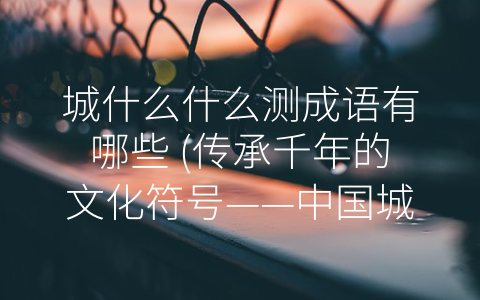 城什么什么测成语有哪些 传承千年的文化符号——中国城市命名与成语的关系