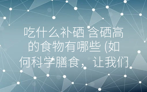 吃什么补硒 含硒高的食物有哪些 如何科学膳食 让我们更好地补充硒元素