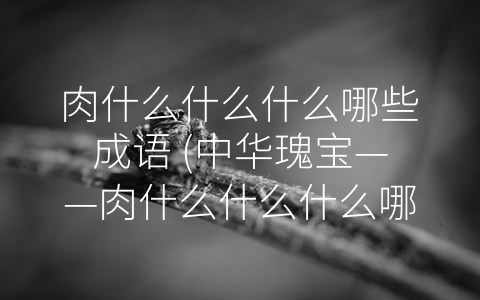 肉什么什么什么哪些成语 (中华瑰宝——肉什么什么什么哪些成语)