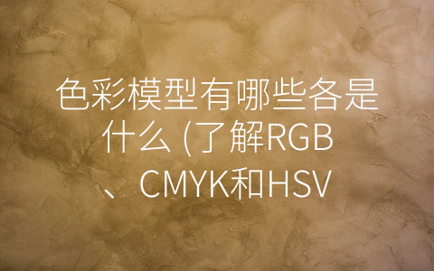 色彩模型有哪些各是什么 (了解RGB、CMYK和HSV，掌握色彩世界的门道)