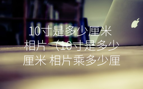 10寸是多少厘米 相片（10寸是多少厘米 相片乘多少厘米）