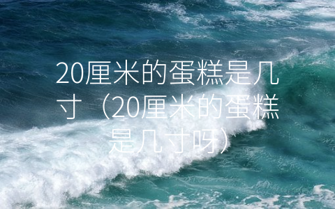 20厘米的蛋糕是几寸（20厘米的蛋糕是几寸呀）