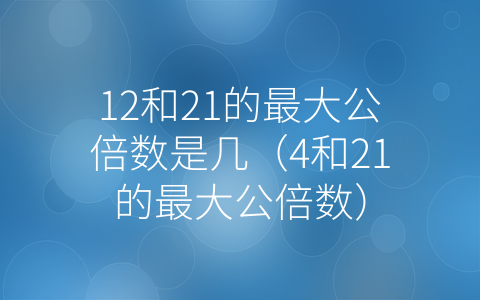 12和21的最大公倍数是几（4和21的最大公倍数）