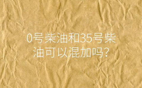 0号柴油和35号柴油可以混加吗？