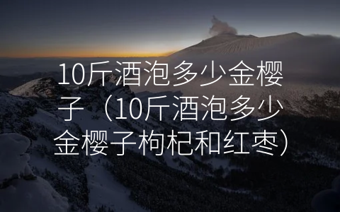 10斤酒泡多少金樱子（10斤酒泡多少金樱子枸杞和红枣）