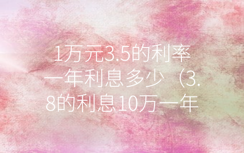 1万元3.5的利率一年利息多少（3.8的利息10万一年是多少）