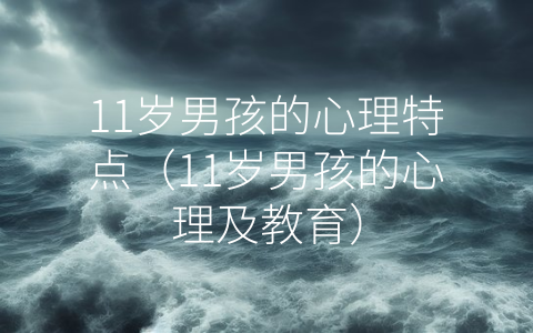 11岁男孩的心理特点（11岁男孩的心理及教育）