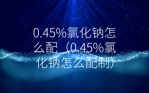 0.45%氯化钠怎么配（0.45%氯化钠怎么配制）