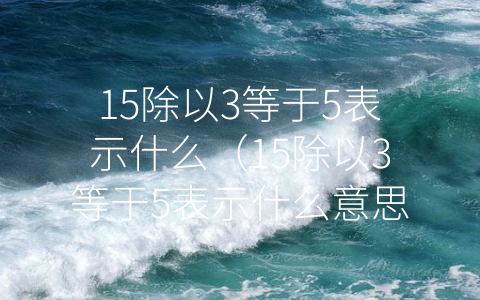 15除以3等于5表示什么（15除以3等于5表示什么意思）