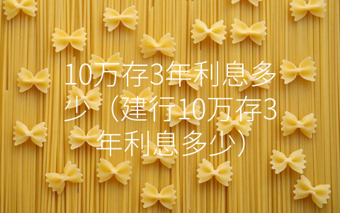 10万存3年利息多少（建行10万存3年利息多少）