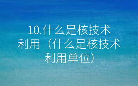 10.什么是核技术利用（什么是核技术利用单位）