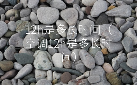 12h是多长时间（空调12h是多长时间）