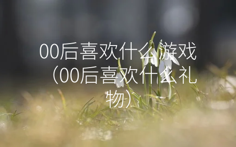 00后喜欢什么游戏（00后喜欢什么礼物）