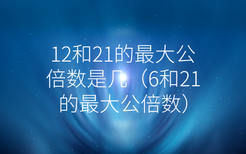 12和21的最大公倍数是几（6和21的最大公倍数）