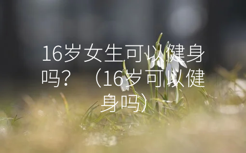 16岁女生可以健身吗？（16岁可以健身吗）