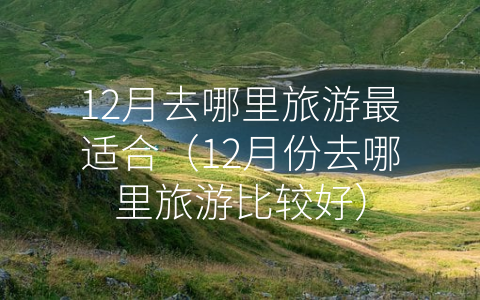 12月去哪里旅游最适合（12月份去哪里旅游比较好）