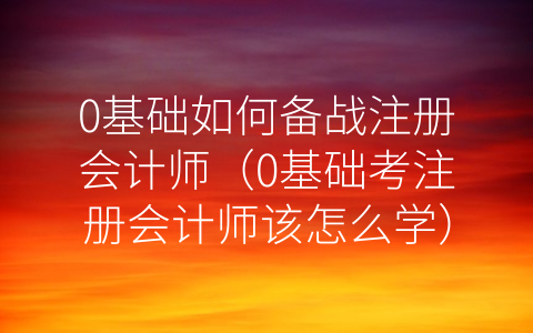 0基础如何备战注册会计师（0基础考注册会计师该怎么学）